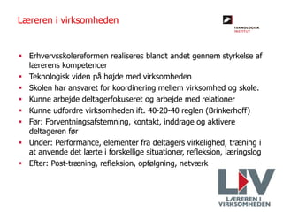  Erhvervsskolereformen realiseres blandt andet gennem styrkelse af
lærerens kompetencer
 Teknologisk viden på højde med virksomheden
 Skolen har ansvaret for koordinering mellem virksomhed og skole.
 Kunne arbejde deltagerfokuseret og arbejde med relationer
 Kunne udfordre virksomheden ift. 40-20-40 reglen (Brinkerhoff)
 Før: Forventningsafstemning, kontakt, inddrage og aktivere
deltageren før
 Under: Performance, elementer fra deltagers virkelighed, træning i
at anvende det lærte i forskellige situationer, refleksion, læringslog
 Efter: Post-træning, refleksion, opfølgning, netværk
Læreren i virksomheden
 