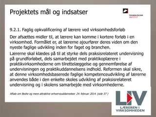 9.2.1. Faglig opkvalificering af lærere ved virksomhedsforløb
Der afsættes midler til, at lærere kan komme i kortere forløb i en
virksomhed. Formålet er, at lærerne ajourfører deres viden om den
nyeste faglige udvikling inden for faget og branchen.
Lærerne skal klædes på til at styrke dels praksisrelateret undervisning
på grundforløbet, dels samarbejdet med praktikoplærere i
praktikvirksomhederne om tilrettelæggelse og gennemførelse af
undervisningen og praktikuddannelsens indhold. Reformen skal sikre,
at denne virksomhedsbaserede faglige kompetenceudvikling af lærerne
anvendes både i den enkelte skoles udvikling af praksisrelateret
undervisning og i skolens samarbejde med virksomhederne.
Aftale om Bedre og mere attraktive erhvervsuddannelser. 24. februar 2014. (side 37 )
Projektets mål og indsatser
 