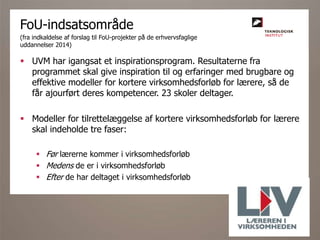  UVM har igangsat et inspirationsprogram. Resultaterne fra
programmet skal give inspiration til og erfaringer med brugbare og
effektive modeller for kortere virksomhedsforløb for lærere, så de
får ajourført deres kompetencer. 23 skoler deltager.
 Modeller for tilrettelæggelse af kortere virksomhedsforløb for lærere
skal indeholde tre faser:
 Før lærerne kommer i virksomhedsforløb
 Medens de er i virksomhedsforløb
 Efter de har deltaget i virksomhedsforløb
FoU-indsatsområde
(fra indkaldelse af forslag til FoU-projekter på de erhvervsfaglige
uddannelser 2014)
 