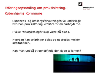 Erfaringsopsamling om praksislæring.
Københavns Kommune
Sundheds- og omsorgsforvaltningen vil undersøge
hvordan praksislæring kvalificerer medarbejderne.
Hvilke forudsætninger skal være på plads?
Hvordan kan erfaringer deles og udbredes mellem
institutioner?
Kan man undgå at genopfinde den dybe tallerken?
 