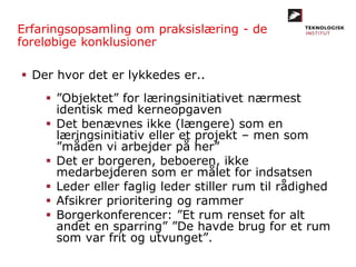 Erfaringsopsamling om praksislæring - de
foreløbige konklusioner
 Der hvor det er lykkedes er..
 ”Objektet” for læringsinitiativet nærmest
identisk med kerneopgaven
 Det benævnes ikke (længere) som en
læringsinitiativ eller et projekt – men som
”måden vi arbejder på her”
 Det er borgeren, beboeren, ikke
medarbejderen som er målet for indsatsen
 Leder eller faglig leder stiller rum til rådighed
 Afsikrer prioritering og rammer
 Borgerkonferencer: ”Et rum renset for alt
andet en sparring” ”De havde brug for et rum
som var frit og utvunget”.
 