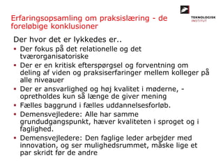 Der hvor det er lykkedes er..
 Der fokus på det relationelle og det
tværorganisatoriske
 Der er en kritisk efterspørgsel og forventning om
deling af viden og praksiserfaringer mellem kolleger på
alle niveauer
 Der er ansvarlighed og høj kvalitet i møderne, -
opretholdes kun så længe de giver mening
 Fælles baggrund i fælles uddannelsesforløb.
 Demensvejledere: Alle har samme
grundudgangspunkt, hæver kvaliteten i sproget og i
faglighed.
 Demensvejledere: Den faglige leder arbejder med
innovation, og ser mulighedsrummet, måske lige et
par skridt før de andre
Erfaringsopsamling om praksislæring - de
foreløbige konklusioner
 