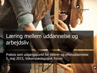 Praksis som udgangspunkt for videre- og efteruddannelse
5. maj 2015, Voksenpædagogisk Forum
Læring mellem uddannelse og
arbejdsliv
 