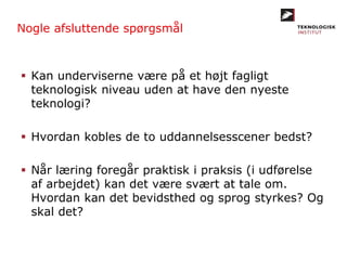 Nogle afsluttende spørgsmål
 Kan underviserne være på et højt fagligt
teknologisk niveau uden at have den nyeste
teknologi?
 Hvordan kobles de to uddannelsesscener bedst?
 Når læring foregår praktisk i praksis (i udførelse
af arbejdet) kan det være svært at tale om.
Hvordan kan det bevidsthed og sprog styrkes? Og
skal det?
 