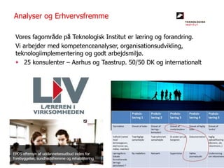 Vores fagområde på Teknologisk Institut er læring og forandring.
Vi arbejder med kompetenceanalyser, organisationsudvikling,
teknologiimplementering og godt arbejdsmiljø.
 25 konsulenter – Aarhus og Taastrup. 50/50 DK og internationalt
Analyser og Erhvervsfremme
 