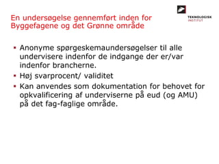 En undersøgelse gennemført inden for
Byggefagene og det Grønne område
 Anonyme spørgeskemaundersøgelser til alle
undervisere indenfor de indgange der er/var
indenfor brancherne.
 Høj svarprocent/ validitet
 Kan anvendes som dokumentation for behovet for
opkvalificering af underviserne på eud (og AMU)
på det fag-faglige område.
 