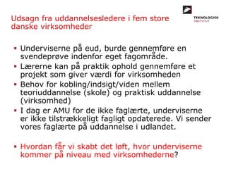 Udsagn fra uddannelsesledere i fem store
danske virksomheder
 Underviserne på eud, burde gennemføre en
svendeprøve indenfor eget fagområde.
 Lærerne kan på praktik ophold gennemføre et
projekt som giver værdi for virksomheden
 Behov for kobling/indsigt/viden mellem
teoriuddannelse (skole) og praktisk uddannelse
(virksomhed)
 I dag er AMU for de ikke faglærte, underviserne
er ikke tilstrækkeligt fagligt opdaterede. Vi sender
vores faglærte på uddannelse i udlandet.
 Hvordan får vi skabt det løft, hvor underviserne
kommer på niveau med virksomhederne?
 