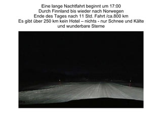 Eine lange Nachtfahrt beginnt um 17:00 Durch Finnland bis wieder nach Norwegen Ende des Tages nach 11 Std. Fahrt /ca.800 km Es gibt über 250 km kein Hotel – nichts - nur Schnee und Kälte und wunderbare Sterne 