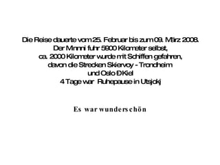 Die Reise dauerte vom 25. Februar bis zum 09. März 2008. Der Minnni fuhr 5900 Kilometer selbst, ca. 2000 Kilometer wurde mit Schiffen gefahren, davon die Strecken Skiervoy - Trondheim  und Oslo – Kiel 4 Tage war  Ruhepause in Utsjokj Es war wunderschön 