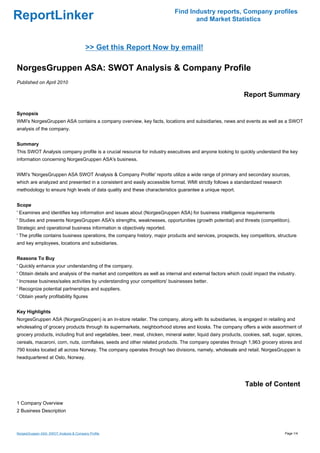 Find Industry reports, Company profiles
ReportLinker                                                                       and Market Statistics



                                         >> Get this Report Now by email!

NorgesGruppen ASA: SWOT Analysis & Company Profile
Published on April 2010

                                                                                                             Report Summary

Synopsis
WMI's NorgesGruppen ASA contains a company overview, key facts, locations and subsidiaries, news and events as well as a SWOT
analysis of the company.


Summary
This SWOT Analysis company profile is a crucial resource for industry executives and anyone looking to quickly understand the key
information concerning NorgesGruppen ASA's business.


WMI's 'NorgesGruppen ASA SWOT Analysis & Company Profile' reports utilize a wide range of primary and secondary sources,
which are analyzed and presented in a consistent and easily accessible format. WMI strictly follows a standardized research
methodology to ensure high levels of data quality and these characteristics guarantee a unique report.


Scope
' Examines and identifies key information and issues about (NorgesGruppen ASA) for business intelligence requirements
' Studies and presents NorgesGruppen ASA's strengths, weaknesses, opportunities (growth potential) and threats (competition).
Strategic and operational business information is objectively reported.
' The profile contains business operations, the company history, major products and services, prospects, key competitors, structure
and key employees, locations and subsidiaries.


Reasons To Buy
' Quickly enhance your understanding of the company.
' Obtain details and analysis of the market and competitors as well as internal and external factors which could impact the industry.
' Increase business/sales activities by understanding your competitors' businesses better.
' Recognize potential partnerships and suppliers.
' Obtain yearly profitability figures


Key Highlights
NorgesGruppen ASA (NorgesGruppen) is an in-store retailer. The company, along with its subsidiaries, is engaged in retailing and
wholesaling of grocery products through its supermarkets, neighborhood stores and kiosks. The company offers a wide assortment of
grocery products, including fruit and vegetables, beer, meat, chicken, mineral water, liquid dairy products, cookies, salt, sugar, spices,
cereals, macaroni, corn, nuts, cornflakes, seeds and other related products. The company operates through 1,963 grocery stores and
790 kiosks located all across Norway. The company operates through two divisions, namely, wholesale and retail. NorgesGruppen is
headquartered at Oslo, Norway.




                                                                                                              Table of Content

1 Company Overview
2 Business Description



NorgesGruppen ASA: SWOT Analysis & Company Profile                                                                               Page 1/4
 