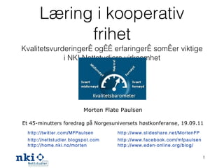 Læring i kooperativ frihet Kvalitetsvurderinger og erfaringer som er viktige i NKI Nettstudiers virksomhet Morten Flate Paulsen Et 45-minutters foredrag på Norgesuniversets høstkonferanse, 19.09.11 http://twitter.com/MFPaulsen   http://nettstudier.blogspot.com   http://home.nki.no/morten http://www.slideshare.net/MortenFP http://www.facebook.com/mfpaulsen   http://www.eden-online.org/blog/   