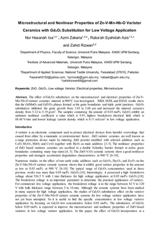 Microstructural and Nonlinear Properties of Zn-V-Mn-Nb-O Varistor
Ceramics with Gd2O3 Substitution for Low Voltage Application
Nor Hasanah Isa1,a *
, Azmi Zakaria1,2,b
, Raba’ah Syahidah Azis1,2,c
and Zahid Rizwan3,d
1
Department of Physics, Faculty of Science, Universiti Putra Malaysia, 43400 UPM Serdang,
Selangor, Malaysia
2
Institute of Advanced Materials, Universiti Putra Malaysia, 43400 UPM Serdang,
Selangor, Malaysia
3
Department of Applied Sciences, National Textile University, Faisalabad (37610), Pakistan
a
hasanah5152@yahoo.com, b
azmizak@upm.edu.my, c
rabaah@upm.edu.my,
d
zahidrizwan64@gmail.com
Keywords: ZnO, Gd2O3, Low voltage Varistor, Electrical properties, Microstructure
Abstract. The effect of Gd2O3 substitution on the microstructural and electrical properties of Zn-V-
Mn-Nb-O varistor ceramics sintered at 900°C was investigated. XRD, SEM, and EDAX results show
that the GdMnO3 and GdVO4 phases formed at the grain boundaries and triple point junctions. Gd2O3
substitution inhibited the grain growth from 3.85 to 3.06 μm and increased the sintered ceramics
density from 5.12 to 5.19 g/cm3. The samples containing the amount of 0.03 mol% Gd2O3 exhibit an
optimum nonlinear coefficient α value which is 9.91, highest breakdown electrical field which is
88.48 V/mm and lowest leakage current density which is 0.11 mA/cm2 in low voltage application.
Introduction
A varistor is an electronic component used to protect electrical devices from harmful overvoltage that
caused from either by a manmade or environmental factor. ZnO varistor ceramics are well known as
a surge protection device made by sintering ZnO powder modified with selected additives such as
CoO, Sb2O3, MnO2 and Cr2O3 together with Bi2O3 as main additives [1-3]. The nonlinear properties
of ZnO based varistors ceramics are ascribed to a double Schottky barrier formed at active grain
boundaries containing many trap states [4, 5]. The ZnO-V2O5 ceramic systems show a good nonlinear
properties and strongest accelerated degradation characteristics at 900 °C [6-10].
Numerous studies on the effect of rare earth oxide additives such as Gd2O3, Dy2O3, and Er2O3 on the
Zn-V-Mn-Nb-O varistor ceramic systems shows that it exhibit good varistor properties in the amount
as low as 0.05 mol% at 900 °C [8-10]. The typical range of Gd2O3 concentration used in these
previous works was more than 0.05 mol% Gd2O3 [10]. Interestingly, it possessed a high breakdown
voltage about 536.5 V with 1 mm thickness for high voltage application at 0.05 mol% Gd2O3 [10].
The breakdown voltage is an important parameter to determine the practical application of varistor.
For commercial low voltage application, the breakdown voltage is in the range between 82 V to 120
V with bulk thickness range between 5 to 10 mm. Although the ceramic systems have been studied
in many aspects for high voltage application, the studies of Gd2O3 substitution effect on the varistor
properties of the Zn-V-Mn-Nb-O varistor ceramic systems for low voltage varistor application have
not yet been attempted. So it is useful to find the specific concentration in low voltage varistor
application by focusing on Gd2O3 low concentration below 0.05 mol%. The substitution of Gd2O3
below 0.05 mol% is expected to improve the microstructure and nonlinear properties of ZnO based
varistors in low voltage varistor application. In this paper, the effect of Gd2O3 incorporation at a
 