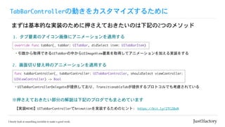 TabBarController΄Ӥ򥫥ޥ뤿
ޤϻĤʌgװΤѺƤΤӛ2ĤΥ᥽å
https://bit.ly/2TC28xN
ѺƤ֤νhӛΥ֥ǤޤȤƤޤ
2.	Ф椨rΥ˥`mä
gװMEMOUITabBarControllerAnimationgװ뤿Υҥ:
1.	ҪؤΥ˥˥`mä
func	tabBarController(_	tabBarController:	UITabBarController,	shouldSelect	viewController:	
UIViewController)	->	Bool
override	func	tabBar(_	tabBar:	UITabBar,	didSelect	item:	UITabBarItem)
?UITabBarControllerDelegateṩƤꡢTransitionableTabṩץȥǤ⿼]Ƥ
?ȡäǤUITabBarФUIImageViewҪؤȡäƥ˥`Ӥgװ򤹤
 
