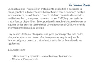 En la actualidad , no existe un tratamiento específico o cura para la
causa genética subyacente de Charcot Marie Tooth. Tampoco existen
medicamentos para detener o revertir el daño causado a los nervios
periféricos. Pero, aunque no hay cura para el CMT, hay una serie de
tratamientos disponibles. Estos pueden disminuir el desarrollo o curar
algunas de los efectos secundarios vinculados con el CMT, mejorando
enormemente su calidad de vida.
Hay muchos tratamientos paliativos, pero para los problemas en los
pies, cadera y manos, no son efectivos para conseguir mejorar la
función. Algunos de estos tratamientos sería la combinación de los
siguientes:
1. Autogestión:
●
Estiramientos y ejercicios de mantenimiento muscular
●
Alimentación saludable
 