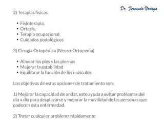 2) Terapias físicas
●
Fisioterapia.
●
Ortesis.
●
Terapia ocupacional.
●
Cuidados podológicos
3) Cirugía Ortopédica (Neuro-Ortopedia)
●
Alinear los pies y las piernas
●
Mejorar la estabilidad
●
Equilibrar la función de los músculos
Los objetivos de estas opciones de tratamiento son:
1) Mejorar la capacidad de andar, esto ayuda a evitar problemas del
día a día para desplazarse y mejorar la movilidad de las personas que
padecen esta enfermedad.
2) Tratar cualquier problema rápidamente
 