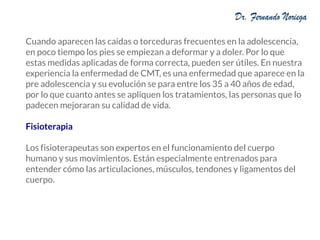 Cuando aparecen las caídas o torceduras frecuentes en la adolescencia,
en poco tiempo los pies se empiezan a deformar y a doler. Por lo que
estas medidas aplicadas de forma correcta, pueden ser útiles. En nuestra
experiencia la enfermedad de CMT, es una enfermedad que aparece en la
pre adolescencia y su evolución se para entre los 35 a 40 años de edad,
por lo que cuanto antes se apliquen los tratamientos, las personas que lo
padecen mejoraran su calidad de vida.
Fisioterapia
Los fisioterapeutas son expertos en el funcionamiento del cuerpo
humano y sus movimientos. Están especialmente entrenados para
entender cómo las articulaciones, músculos, tendones y ligamentos del
cuerpo.
 