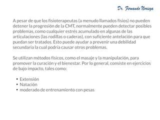 A pesar de que los fisioterapeutas (a menudo llamados fisios) no pueden
detener la progresión de la CMT, normalmente pueden detectar posibles
problemas, como cualquier estrés acumulado en algunas de las
articulaciones (las rodillas o caderas), con suficiente antelación para que
puedan ser tratados. Esto puede ayudar a prevenir una debilidad
secundaria la cual podría causar otros problemas.
Se utilizan métodos físicos, como el masaje y la manipulación, para
promover la curación y el bienestar. Por lo general, consiste en ejercicios
de bajo impacto, tales como:
●
Extensión
●
Natación
●
moderado de entrenamiento con pesas
 