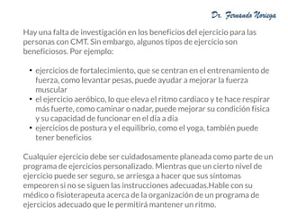 Hay una falta de investigación en los beneficios del ejercicio para las
personas con CMT. Sin embargo, algunos tipos de ejercicio son
beneficiosos. Por ejemplo:
●
ejercicios de fortalecimiento, que se centran en el entrenamiento de
fuerza, como levantar pesas, puede ayudar a mejorar la fuerza
muscular
●
el ejercicio aeróbico, lo que eleva el ritmo cardíaco y te hace respirar
más fuerte, como caminar o nadar, puede mejorar su condición física
y su capacidad de funcionar en el día a día
●
ejercicios de postura y el equilibrio, como el yoga, también puede
tener beneficios
Cualquier ejercicio debe ser cuidadosamente planeada como parte de un
programa de ejercicios personalizado. Mientras que un cierto nivel de
ejercicio puede ser seguro, se arriesga a hacer que sus síntomas
empeoren si no se siguen las instrucciones adecuadas.Hable con su
médico o fisioterapeuta acerca de la organización de un programa de
ejercicios adecuado que le permitirá mantener un ritmo.
 
