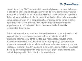 Las personas con CMT suelen sufrir una pérdida progresiva de la fuerza,
el equilibrio y la sensibilidad. Los ejercicios de fortalecimiento ayudan a
mantener la función de los músculos y reducir la evolución de la pérdida
del movimiento de la articulación a partir de la debilidad del músculo.Los
cambios sensoriales en el pie pueden hacer que caminar y mantener el
equilibrio sean tareas difíciles, y es importante comprender cómo
organizar las actividades cotidianas dentro de los límites de la
sensibilidad disminuida.
Es importante evitar o reducir el desarrollo de contracturas (pérdida del
movimiento de las articulaciones debido al acortamiento de los
músculos, ligamentos u otros tejidos que rodean las articulaciones),
especialmente en las articulaciones de manos y pies, ya que producen
importantes complicaciones a la hora de usar calzado, caminar y vestirse.
Los fisioterapeutas pueden ayudarlo al enseñarle cómo realizar una serie
diaria de ejercicios de movimiento o al utilizar el posicionamiento para
reducir la progresión de la pérdida de movimiento.
 