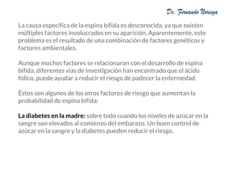 La causa específica de la espina bífida es desconocida, ya que existen
múltiples factores involucrados en su aparición. Aparentemente, este
problema es el resultado de una combinación de factores genéticos y
factores ambientales.
Aunque muchos factores se relacionaron con el desarrollo de espina
bífida, diferentes vías de investigación han encontrado que el ácido
fólico, puede ayudar a reducir el riesgo de padecer la enfermedad.
Éstos son algunos de los otros factores de riesgo que aumentan la
probabilidad de espina bífida:
La diabetes en la madre: sobre todo cuando los niveles de azúcar en la
sangre son elevados al comienzo del embarazo. Un buen control de
azúcar en la sangre y la diabetes pueden reducir el riesgo.
 