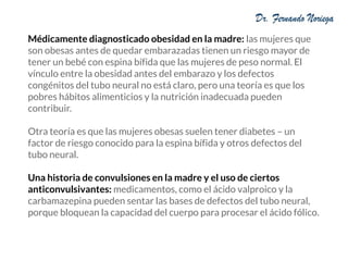 Médicamente diagnosticado obesidad en la madre: las mujeres que
son obesas antes de quedar embarazadas tienen un riesgo mayor de
tener un bebé con espina bífida que las mujeres de peso normal. El
vínculo entre la obesidad antes del embarazo y los defectos
congénitos del tubo neural no está claro, pero una teoría es que los
pobres hábitos alimenticios y la nutrición inadecuada pueden
contribuir.
Otra teoría es que las mujeres obesas suelen tener diabetes – un
factor de riesgo conocido para la espina bífida y otros defectos del
tubo neural.
Una historia de convulsiones en la madre y el uso de ciertos
anticonvulsivantes: medicamentos, como el ácido valproico y la
carbamazepina pueden sentar las bases de defectos del tubo neural,
porque bloquean la capacidad del cuerpo para procesar el ácido fólico.
 