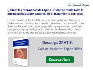 ¿Sufres la enfermedad de Espina Bifida? Aprende todo lo
que necesitas saber para recibir el tratamiento correcto
La enfermedad de Espina Bifida es una neuropatía, con diferentes
variantes, que requiere de un tipo de tratamiento muy especifico que
debe ser llevado a cabo por un especialista ya que los tratamientos
conservadores son ineficaces. Si sufres esta enfermedad en la Guía
encontrarás todo lo que necesitas saber sobre su tratamiento.
 
