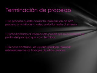 Terminación de procesos
• Un proceso puede causar la terminación de otro
proceso a través de la adecuada llamada al sistema.


• Dicha llamada al sistema sólo puede ser invocada por el
padre del proceso que va a terminar.


• En caso contrario, los usuarios podrían terminar
arbitrariamente los trabajos de otros usuarios.
 