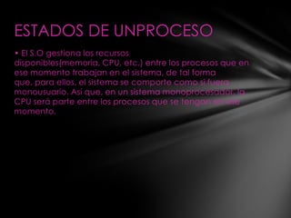 ESTADOS DE UNPROCESO
• El S.O gestiona los recursos
disponibles(memoria, CPU, etc.) entre los procesos que en
ese momento trabajan en el sistema, de tal forma
que, para ellos, el sistema se comporte como si fuera
monousuario. Así que, en un sistema monoprocesador, la
CPU será parte entre los procesos que se tengan en ese
momento.
 