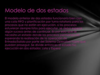 Modelo de dos estados
El modelo anterior de dos estados funcionaría bien con
una cola FIFO y planificación por turno rotatorio para los
procesos que no están en ejecución, si los procesos
estuvieran siempre listos para ejecutar, se deba esperar
algún suceso antes de continuar. Es por esto que se
necesita un estado donde los procesos permanezcan
esperando la realización de la operación de
Entrada/Salida por parte del Sistema Operativo hasta que
puedan proseguir. Se divide entonces al estado No
ejecución en dos estados: Listo y Espera
 