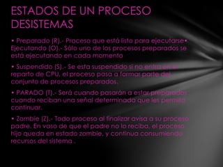 ESTADOS DE UN PROCESO
DESISTEMAS
• Preparado (R).- Proceso que está listo para ejecutarse•
Ejecutando (O).- Sólo uno de los procesos preparados se
está ejecutando en cada momento
• Suspendido (S).- Se esta suspendido si no entra en el
reparto de CPU, el proceso pasa a formar parte del
conjunto de procesos preparados.
• PARADO (T).- Será cuando pasarán a estar preparados
cuando reciban una señal determinada que les permita
continuar.
• Zombie (Z).- Todo proceso al finalizar avisa a su proceso
padre. En vaso de que el padre no lo reciba, el proceso
hijo queda en estado zombie, y continua consumiendo
recursos del sistema .
 
