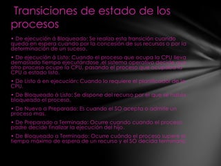 Transiciones de estado de los
procesos
• De ejecución á Bloqueado: Se realiza esta transición cuando
queda en espera cuando por la concesión de sus recursos o por la
determinación de un suceso.
• De ejecución á Listo: Cuando el proceso que ocupa la CPU lleva
demasiado tiempo ejecutándose ,el sistema operativo decide que
otro proceso ocupe la CPU, pasando el proceso que ocupaba la
CPU a estado listo.
• De Listo á en ejecución: Cuando lo requiere el planificador de la
CPU.
• De Bloqueado á Listo: Se dispone del recurso por el que se había
bloqueado el proceso.
• De Nuevo a Preparado: Es cuando el SO acepta o admite un
proceso mas.
• De Preparado a Terminado: Ocurre cuando cuando el proceso
padre decide finalizar la ejecución del hijo.
• De Bloqueado a Terminado: Ocurre cuándo el proceso supere el
tiempo máximo de espera de un recurso y el SO decida terminarlo.
 