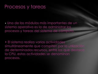 Procesos y tareas


• Uno de los módulos más importantes de un
sistema operativo es la de administrar los
procesos y tareas del sistema de cómputo.


• El sistema realiza varias actividades
simultáneamente que compiten por la utilización
de determinados recursos, entre los que destaca
la CPU, estas actividades se denominan
procesos.
 