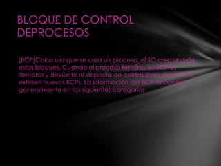 BLOQUE DE CONTROL
DEPROCESOS

(BCP)Cada vez que se crea un proceso, el SO crea uno de
estos bloques, Cuando el proceso termina, su BCP es
liberado y devuelto al deposito de celdas libres del cual se
extraen nuevos BCPs. La información del BCP se agrupa
generalmente en las siguientes categorías
 