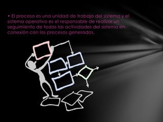 • El proceso es una unidad de trabajo del sistema y el
sistema operativo es el responsable de realizar un
seguimiento de todas las actividades del sistema en
conexión con los procesos generados.
 
