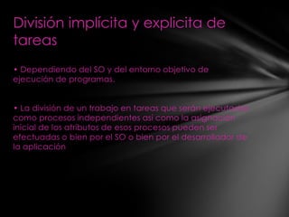 División implícita y explicita de
tareas
• Dependiendo del SO y del entorno objetivo de
ejecución de programas.


• La división de un trabajo en tareas que serán ejecutadas
como procesos independientes así como la asignación
inicial de los atributos de esos procesos pueden ser
efectuadas o bien por el SO o bien por el desarrollador de
la aplicación
 