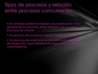 Tipos de procesos y relación
entre procesos concurrentes

• En principio podemos realizar una clasificación muy
general de los procesos entre procesos de usuario y
procesos de sistema
• Un proceso de usuario es aquel creado por el SO.
• Un proceso de sistema es un proceso que forma parte
del propio SO y que desempeña alguna de sus labores
características
 