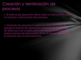 Creación y terminación de
procesos
• El sistema de operación debe crear un mecanismo para
la creación y terminación de procesos.


• Creación de procesos Cuando un nuevo proceso se
agrega el sistema de operación construye las estructuras
de datos que son usadas para administrar los procesos y le
asigna espacio de direcciones. Estas acciones constituyen
la creación de un nuevo proceso.
 