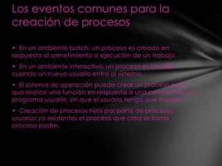 Los eventos comunes para la
creación de procesos

• En un ambiente batch, un proceso es creado en
respuesta al sometimiento a ejecución de un trabajo.
• En un ambiente interactivo, un proceso es creado
cuando un nuevo usuario entra al sistema.
• El sistema de operación puede crear un proceso para
que realice una función en respuesta a una petición de un
programa usuario, sin que el usuario tenga que esperar.
• Creación de procesos hijos por parte de procesos
usuarios ya existentes el proceso que crea se llama
proceso padre.
 