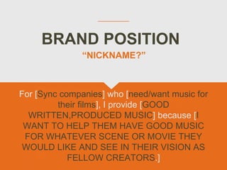 BRAND POSITION
For [Sync companies] who [need/want music for
their films], I provide [GOOD
WRITTEN,PRODUCED MUSIC] because [I
WANT TO HELP THEM HAVE GOOD MUSIC
FOR WHATEVER SCENE OR MOVIE THEY
WOULD LIKE AND SEE IN THEIR VISION AS
FELLOW CREATORS.]
“NICKNAME?”
 