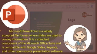 • Microsoft PowerPoint is a widely
accepted file format where slides are used to
convey information. It is a standard
component of the Microsoft Office Suite and
is compatible with Google Slides, Keynote,
and other open-source presentation software.
 