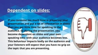 Dependent on slides:
• If you consume too much time in preparing your
presentation and put a lot of information in slides
then you get little time for speaking to the
audience. So during the presentation, you
become dependent on slides and your own
speaking time with your audience becomes less.
This behaviour impacts badly on the audience and
your listeners will expect that you have no grip on
the topic that you are presenting.
 