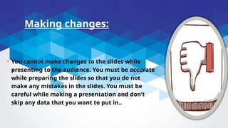 Making changes:
• You cannot make changes to the slides while
presenting to the audience. You must be accurate
while preparing the slides so that you do not
make any mistakes in the slides. You must be
careful while making a presentation and don’t
skip any data that you want to put in..
 