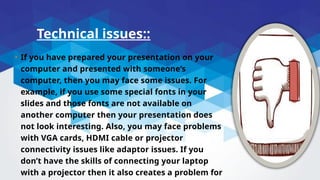 Technical issues::
• If you have prepared your presentation on your
computer and presented with someone’s
computer, then you may face some issues. For
example, if you use some special fonts in your
slides and those fonts are not available on
another computer then your presentation does
not look interesting. Also, you may face problems
with VGA cards, HDMI cable or projector
connectivity issues like adaptor issues. If you
don’t have the skills of connecting your laptop
with a projector then it also creates a problem for
 