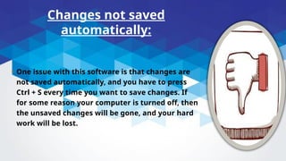 Changes not saved
automatically:
• One issue with this software is that changes are
not saved automatically, and you have to press
Ctrl + S every time you want to save changes. If
for some reason your computer is turned off, then
the unsaved changes will be gone, and your hard
work will be lost.
 