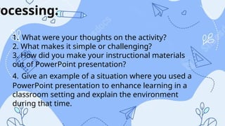 rocessing:
1. What were your thoughts on the activity?
2. What makes it simple or challenging?
3. How did you make your instructional materials
out of PowerPoint presentation?
4. Give an example of a situation where you used a
PowerPoint presentation to enhance learning in a
classroom setting and explain the environment
during that time.
 