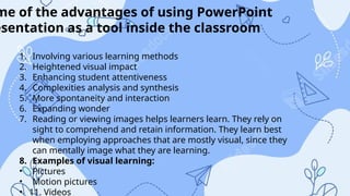 me of the advantages of using PowerPoint
esentation as a tool inside the classroom
1. Involving various learning methods
2. Heightened visual impact
3. Enhancing student attentiveness
4. Complexities analysis and synthesis
5. More spontaneity and interaction
6. Expanding wonder
7. Reading or viewing images helps learners learn. They rely on
sight to comprehend and retain information. They learn best
when employing approaches that are mostly visual, since they
can mentally image what they are learning.
8. Examples of visual learning:
• Pictures
• Motion pictures
• 11. Videos
 