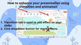 How to enhance your presentation using
transition and animation
1. Transition tab is used to add effect on your
slides
2. Click dropdown button for more effects
 