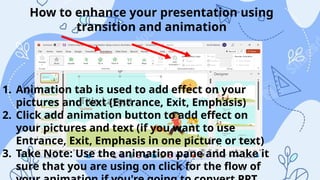 How to enhance your presentation using
transition and animation
1. Animation tab is used to add effect on your
pictures and text (Entrance, Exit, Emphasis)
2. Click add animation button to add effect on
your pictures and text (if you want to use
Entrance, Exit, Emphasis in one picture or text)
3. Take Note: Use the animation pane and make it
sure that you are using on click for the flow of
 