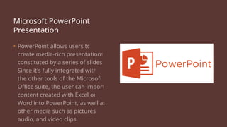Microsoft PowerPoint
Presentation
• PowerPoint allows users to
create media-rich presentations
constituted by a series of slides.
Since it’s fully integrated with
the other tools of the Microsoft
Office suite, the user can import
content created with Excel or
Word into PowerPoint, as well as
other media such as pictures,
audio, and video clips.
 