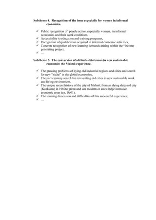Subtheme 4. Recognition of the issue especially for women in informal
        economies.

   Public recognition of people active, especially women, in informal
    economies and their work conditions,
   Accessibility to education and training programs,
   Recognition of qualification acquired in informal economic activities,
   Concrete recognition of new learning demands arising within the “income
    generating project,
   …

Subtheme 5. The conversion of old industrial zones in new sustainable
        economic: the Malmö experience.

   The growing problems of dying old industrial regions and cities and search
    for new “niche” in the global economies,
   The participatory search for reinventing old cities in new sustainable work
    and living environment,
   The unique recent history of the city of Malmö, from an dying shipyard city
    (Kockums) in 1980to green and late modern or knowledge intensive
    economic areas (ex. Bo01),
   The learning dimension and difficulties of this successful experience,
   …
 